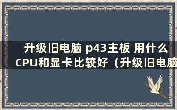 升级旧电脑 p43主板 用什么CPU和显卡比较好（升级旧电脑 p43主板 用什么CPU和显卡比较好）